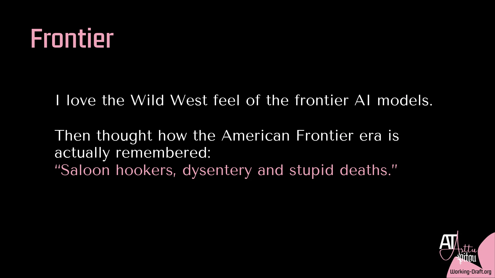 A black Whim Du Jour card with the pink At Arttu Pitou logo and Working-Draft.org as source in the lower-right corner. Title: Frontier. Text: I love the Wild West feel of the frontier AI models. Then thought how the American Frontier era is actually remembered: “Saloon hookers, dysentery and stupid deaths.”