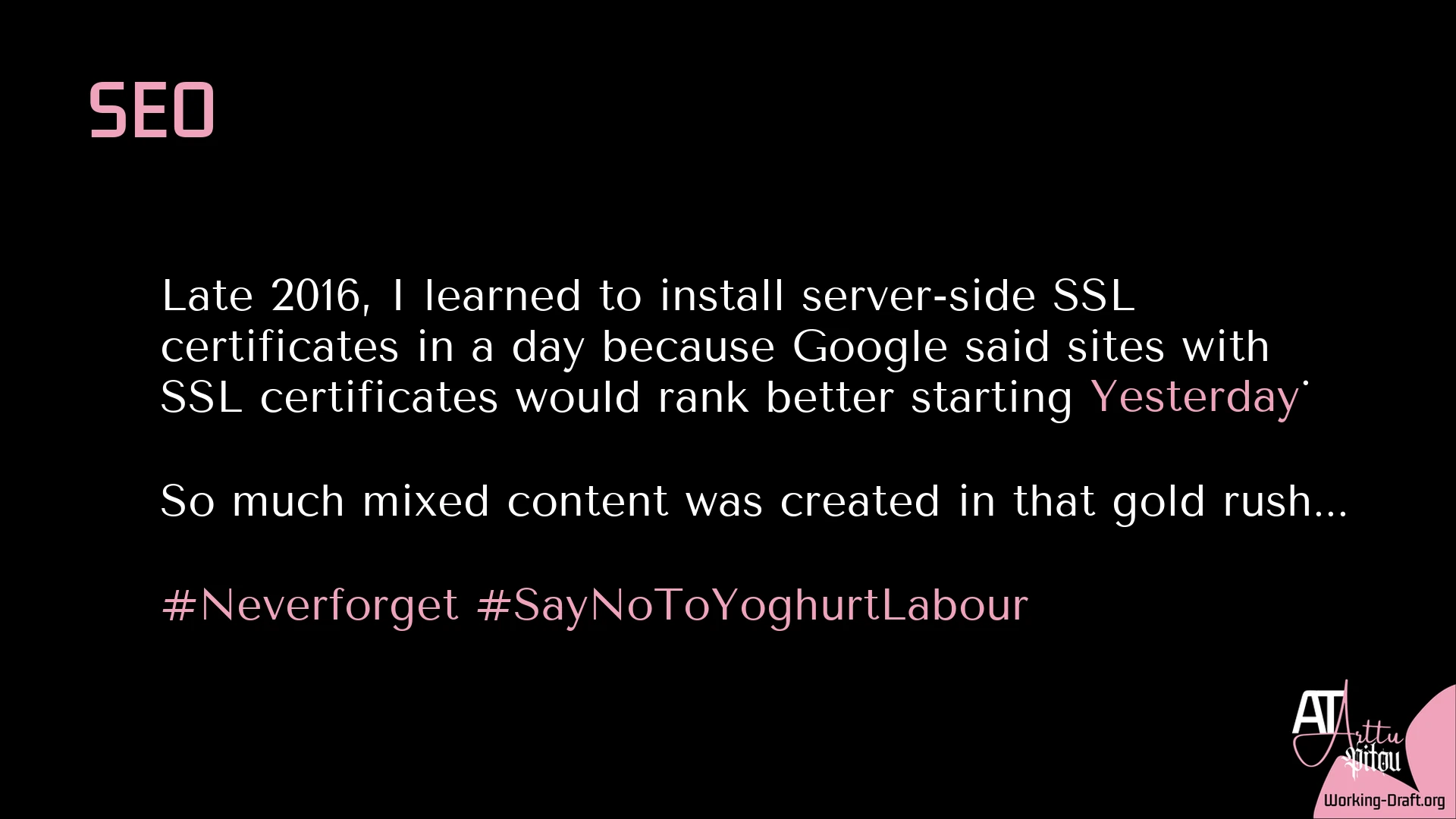 A black Whim Du Jour card with the pink At Arttu Pitou logo and Working-Draft.org as source in the lower-right corner. Title: SEO. Text: Late 2016, I learned to install server-side SSL certificates in a day because Google said sites with SSL certificates would rank better starting Yesterday. So much mixed content was created in that gold rush... #Neverforget #SayNoToYoghurtLabour